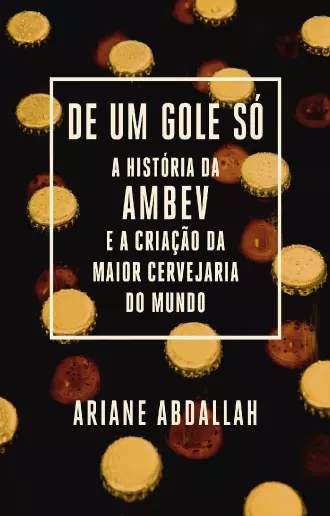 De um gole só A história da Ambev e a criação da maior cervejaria do mundo